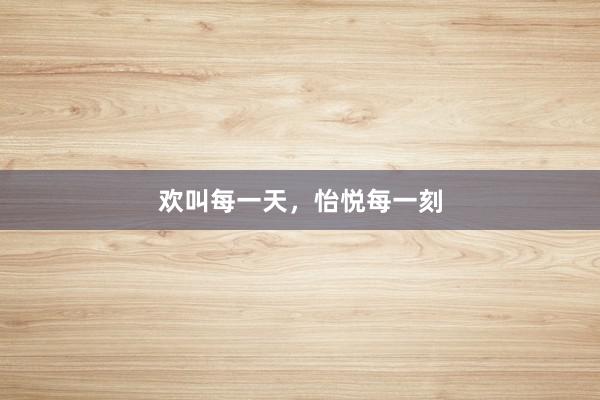 欢叫每一天，怡悦每一刻